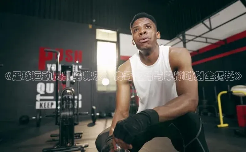 凯发·k8官方网站小红书《足球运动员凯哈弗茨：传奇之路与荣耀时刻全揭秘》