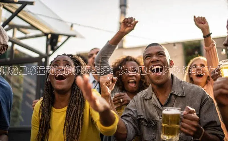 k8凯发官网(中国)百度游戏揭秘足球运动员的婚姻生活：这些足球明星和谁结婚了？