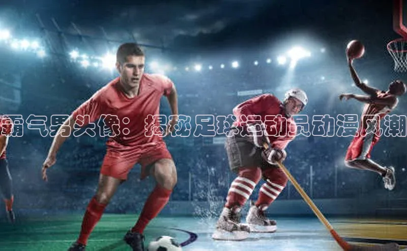凯发app官网入口百度 H5霸气男头像：揭秘足球运动员动漫风潮