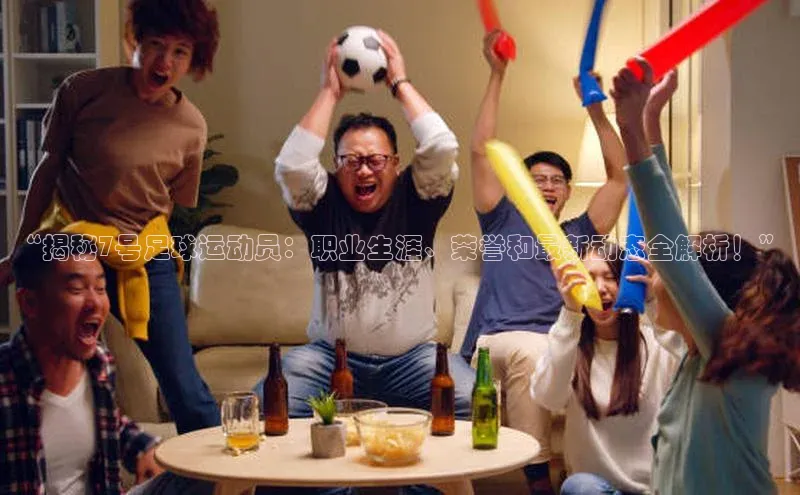 K8凯发·国际官方网站彩讯股份“揭秘7号足球运动员：职业生涯、荣誉和最新动态全解析！”