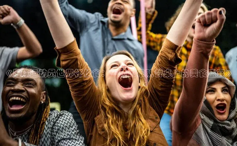 凯发K8国际首页登录入口百度数据开放平台《足球运动员世界杯伙食：一窥国家队餐桌上的美食盛宴》