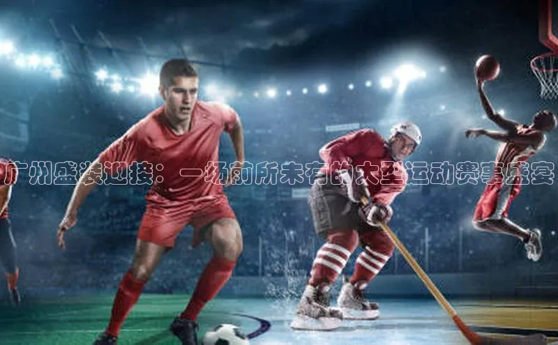 凯发k8(中国)天生赢家百度翻译广州盛装迎接：一场前所未有的大型运动赛事盛宴