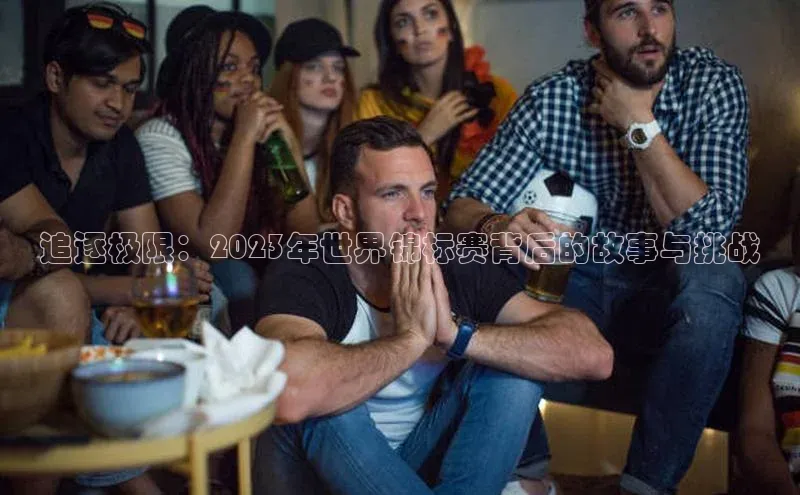 追逐极限：2023年世界锦标赛背后的故事与挑战