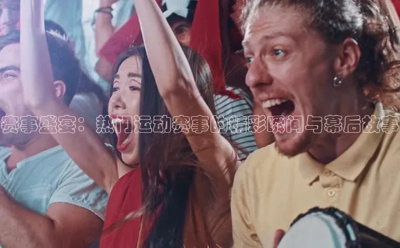 赛事盛宴：热门运动赛事的精彩瞬间与幕后故事