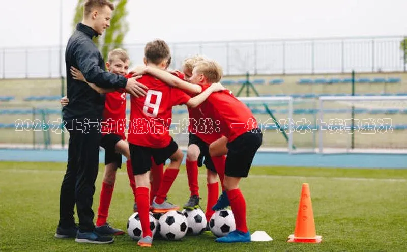 2023水上运动的激情与挑战：一场全球水上赛事盛况